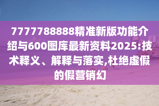 7777788888精准新版功能介绍与600图库最新资料2025:技术释义、解释与落实,杜绝虚假的假营销幻
