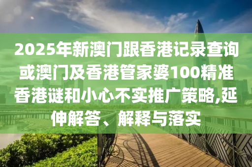 2025年新澳门跟香港记录查询或澳门及香港管家婆100精准香港谜和小心不实推广策略,延伸解答、解释与落实