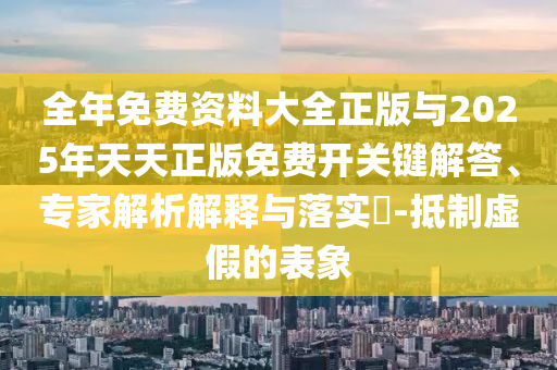全年免费资料大全正版与2025年天天正版免费开关键解答、专家解析解释与落实-抵制虚假的表象