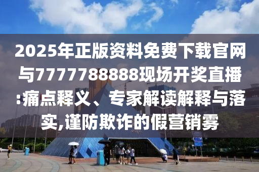 2025年正版资料免费下载官网与7777788888现场开奖直播:痛点释义、专家解读解释与落实,谨防欺诈的假营销雾