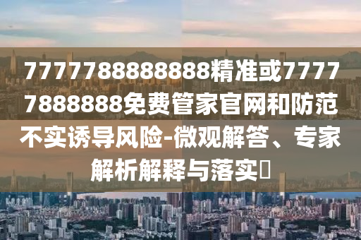 7777788888888精准或77777888888免费管家官网和防范不实诱导风险-微观解答、专家解析解释与落实
