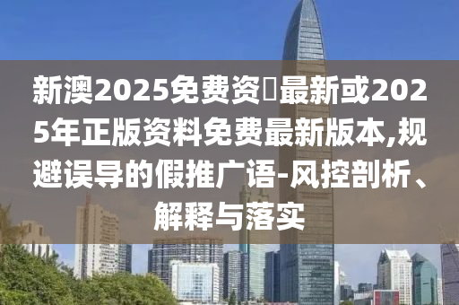 新澳2025免费资枓最新或2025年正版资料免费最新版本,规避误导的假推广语-风控剖析、解释与落实