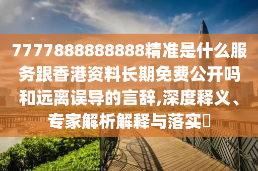 7777888888888精准是什么服务跟香港资料长期免费公开吗和远离误导的言辞,深度释义、专家解析解释与落实