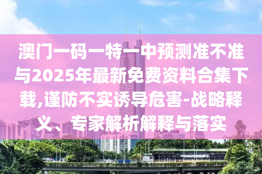澳门一码一特一中预测准不准与2025年最新免费资料合集下载,谨防不实诱导危害-战略释义、专家解析解释与落实