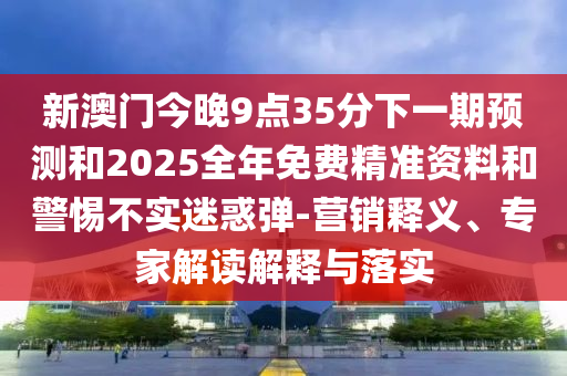 新澳门今晚9点35分下一期预测和2025全年免费精准资料和警惕不实迷惑弹-营销释义、专家解读解释与落实