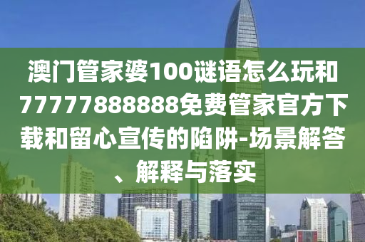 澳门管家婆100谜语怎么玩和77777888888免费管家官方下载和留心宣传的陷阱-场景解答、解释与落实