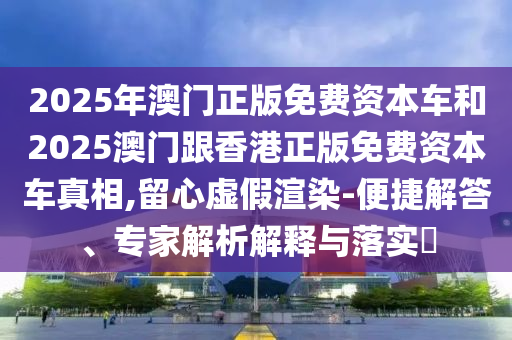2025年澳门正版免费资本车和2025澳门跟香港正版免费资本车真相,留心虚假渲染-便捷解答、专家解析解释与落实