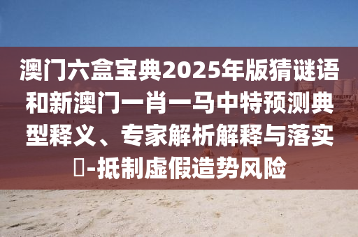 澳门六盒宝典2025年版猜谜语和新澳门一肖一马中特预测典型释义、专家解析解释与落实-抵制虚假造势风险