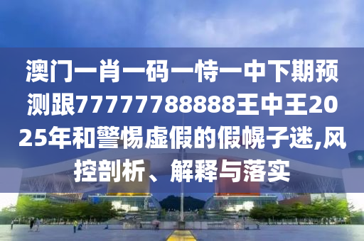 澳门一肖一码一恃一中下期预测跟77777788888王中王2025年和警惕虚假的假幌子迷,风控剖析、解释与落实