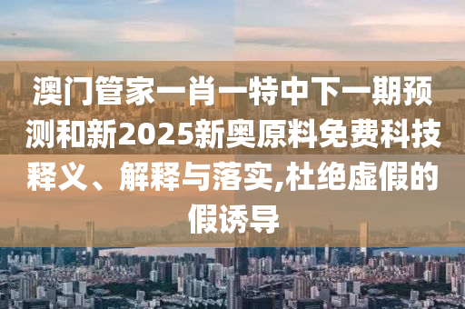 澳门管家一肖一特中下一期预测和新2025新奥原料免费科技释义、解释与落实,杜绝虚假的假诱导