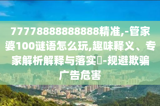 77778888888888精准,-管家婆100谜语怎么玩,趣味释义、专家解析解释与落实​-规避欺骗广告危害
