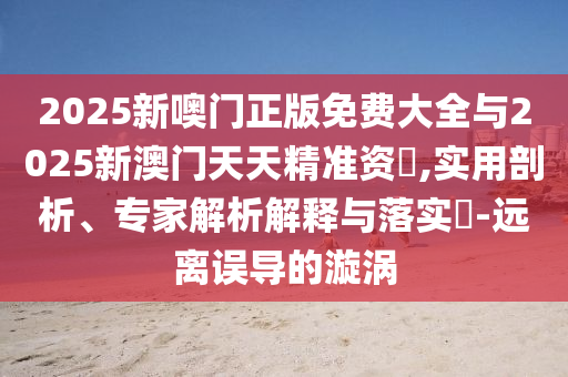 2025新噢门正版免费大全与2025新澳门天天精准资枓,实用剖析、专家解析解释与落实​-远离误导的漩涡