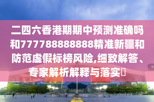 二四六香港期期中预测准确吗和777788888888精准新疆和防范虚假标榜风险,细致解答、专家解析解释与落实