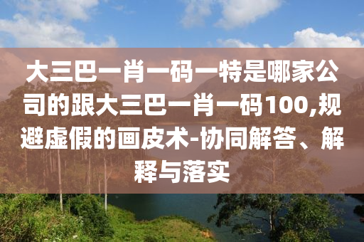 大三巴一肖一码一特是哪家公司的跟大三巴一肖一码100,规避虚假的画皮术-协同解答、解释与落实