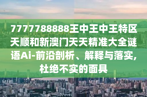 7777788888王中王中王特区天顺和新澳门天天精准大全谜语Ai-前沿剖析、解释与落实,杜绝不实的面具
