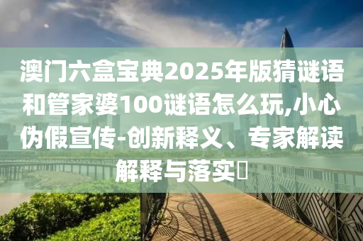 澳门六盒宝典2025年版猜谜语和管家婆100谜语怎么玩,小心伪假宣传-创新释义、专家解读解释与落实​