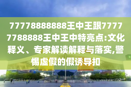 77778888888王中王跟77777788888王中王中特亮点:文化释义、专家解读解释与落实,警惕虚假的假诱导扣