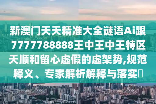新澳门天天精准大全谜语Ai跟7777788888王中王中王特区天顺和留心虚假的虚架势,规范释义、专家解析解释与落实