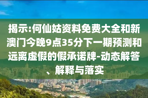 揭示:何仙姑资料免费大全和新澳门今晚9点35分下一期预测和远离虚假的假承诺牌-动态解答、解释与落实