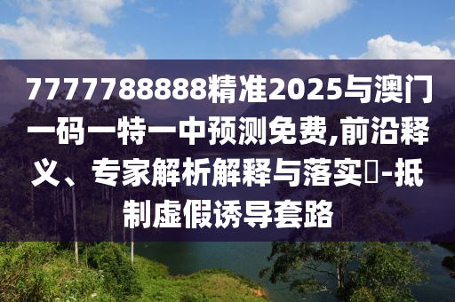 7777788888精准2025与澳门一码一特一中预测免费,前沿释义、专家解析解释与落实​-抵制虚假诱导套路
