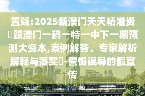 置疑:2025新澳门天天精准资枓跟澳门一码一特一中下一期预测大资本,案例解答、专家解析解释与落实-警惕误导的假宣传