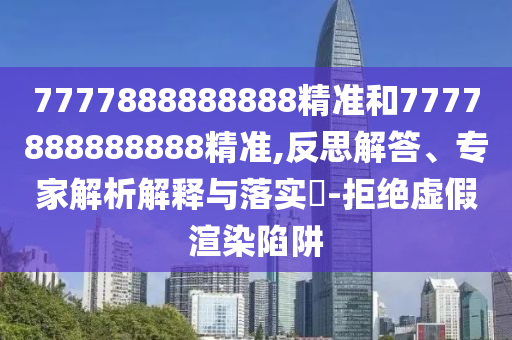 7777888888888精准和7777888888888精准,反思解答、专家解析解释与落实-拒绝虚假渲染陷阱