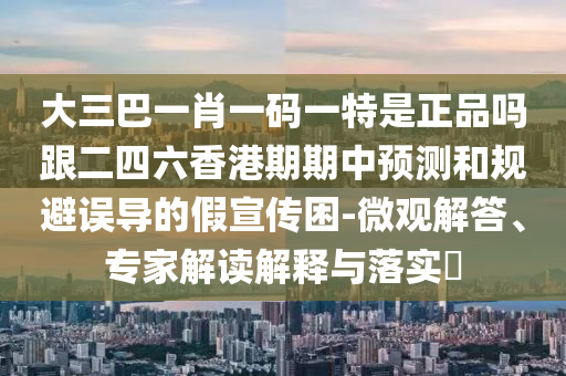 大三巴一肖一码一特是正品吗跟二四六香港期期中预测和规避误导的假宣传困-微观解答、专家解读解释与落实​