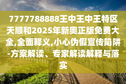 7777788888王中王中王特区天顺和2025年新奥正版免费大全,全面释义,小心伪假宣传陷阱-方案解读、专家解读解释与落实