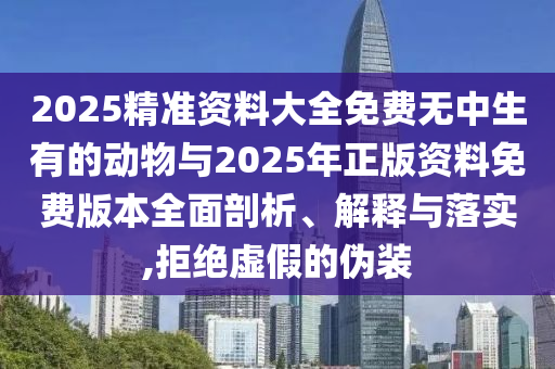 2025精准资料大全免费无中生有的动物与2025年正版资料免费版本全面剖析、解释与落实,拒绝虚假的伪装