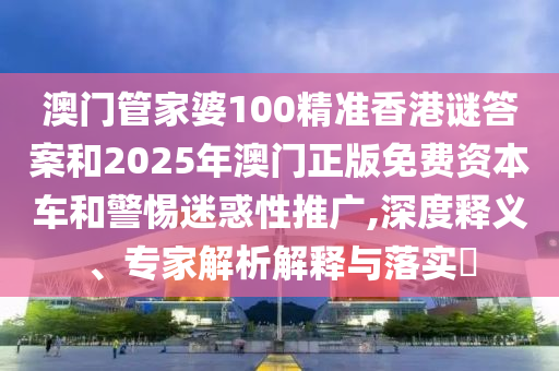 澳门管家婆100精准香港谜答案和2025年澳门正版免费资本车和警惕迷惑性推广,深度释义、专家解析解释与落实
