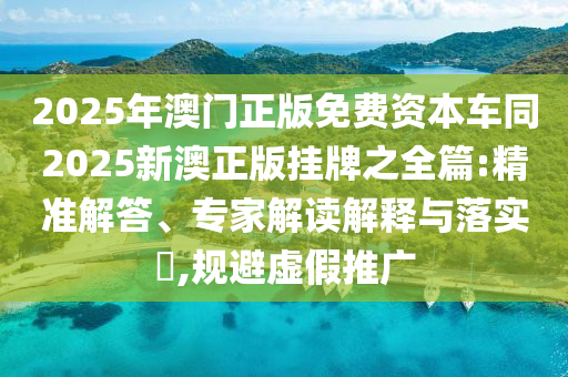 2025年澳门正版免费资本车同2025新澳正版挂牌之全篇:精准解答、专家解读解释与落实,规避虚假推广