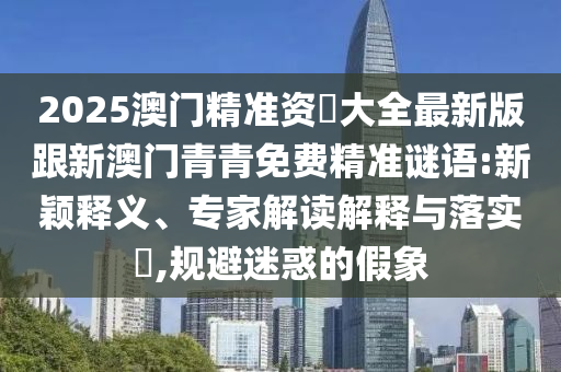 2025澳门精准资枓大全最新版跟新澳门青青免费精准谜语:新颖释义、专家解读解释与落实,规避迷惑的假象
