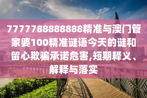 7777788888888精准与澳门管家婆100精准谜语今天的谜和留心欺骗承诺危害,短期释义、解释与落实
