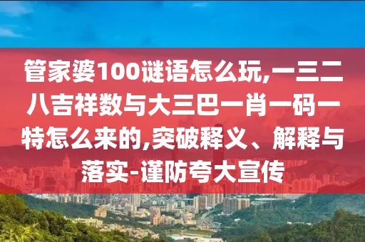 管家婆100谜语怎么玩,一三二八吉祥数与大三巴一肖一码一特怎么来的,突破释义、解释与落实-谨防夸大宣传
