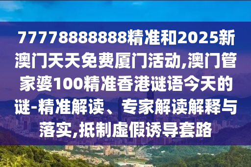 77778888888精准和2025新澳门天天免费厦门活动,澳门管家婆100精准香港谜语今天的谜-精准解读、专家解读解释与落实,抵制虚假诱导套路