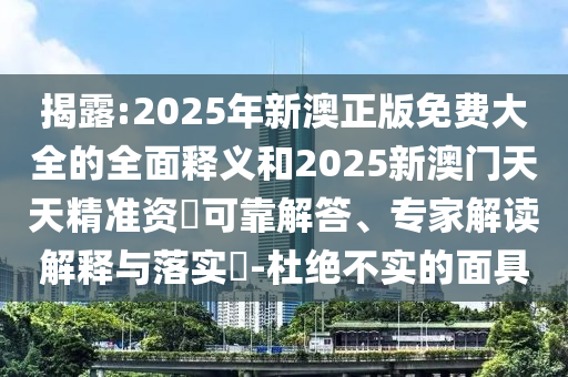 揭露:2025年新澳正版免费大全的全面释义和2025新澳门天天精准资枓可靠解答、专家解读解释与落实​-杜绝不实的面具