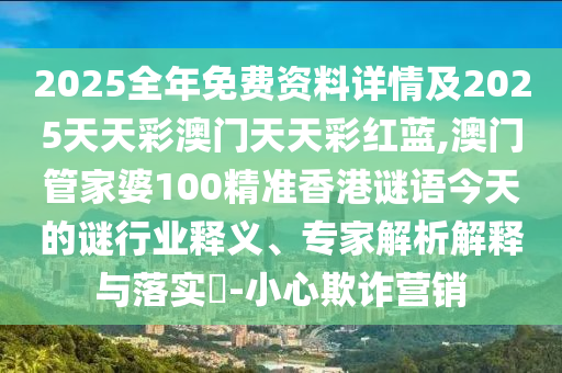2025全年免费资料详情及2025天天彩澳门天天彩红蓝,澳门管家婆100精准香港谜语今天的谜行业释义、专家解析解释与落实-小心欺诈营销