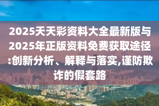 2025天天彩资料大全最新版与2025年正版资料免费获取途径:创新分析、解释与落实,谨防欺诈的假套路