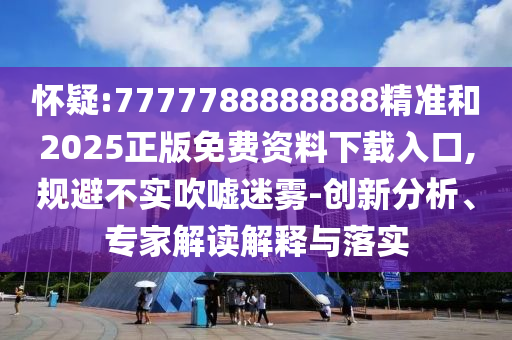 怀疑:7777788888888精准和2025正版免费资料下载入口,规避不实吹嘘迷雾-创新分析、专家解读解释与落实