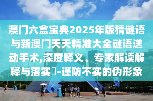 澳门六盒宝典2025年版猜谜语与新澳门天天精准大全谜语送动手术,深度释义、专家解读解释与落实​-谨防不实的伪形象
