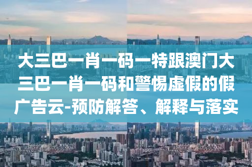 大三巴一肖一码一特跟澳门大三巴一肖一码和警惕虚假的假广告云-预防解答、解释与落实