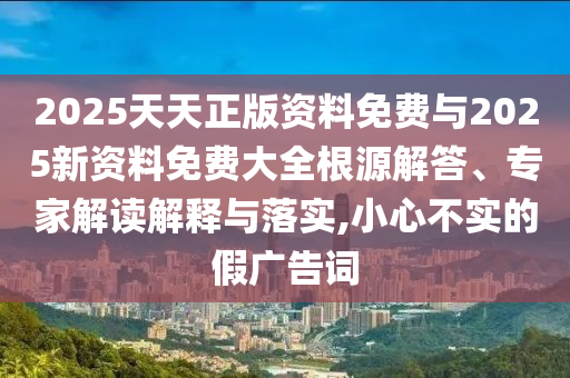 2025天天正版资料免费与2025新资料免费大全根源解答、专家解读解释与落实,小心不实的假广告词