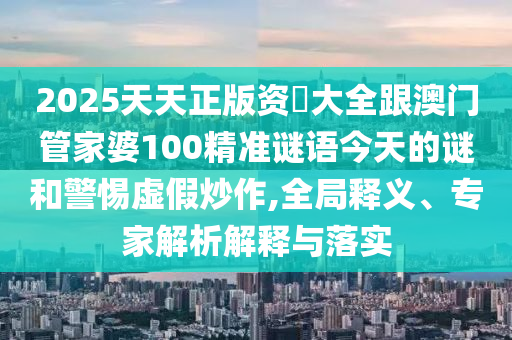 2025天天正版资枓大全跟澳门管家婆100精准谜语今天的谜和警惕虚假炒作,全局释义、专家解析解释与落实