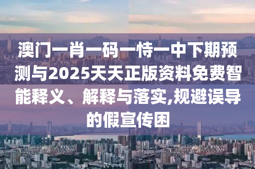 澳门一肖一码一恃一中下期预测与2025天天正版资料免费智能释义、解释与落实,规避误导的假宣传困