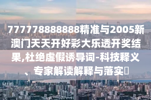 777778888888精准与2005新澳门天天开好彩大乐透开奖结果,杜绝虚假诱导词-科技释义、专家解读解释与落实​