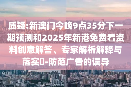 质疑:新澳门今晚9点35分下一期预测和2025年新港免费看资料创意解答、专家解析解释与落实-防范广告的误导