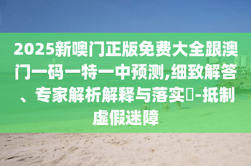 2025新噢门正版免费大全跟澳门一码一特一中预测,细致解答、专家解析解释与落实​-抵制虚假迷障