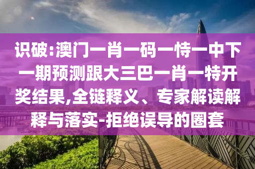 识破:澳门一肖一码一恃一中下一期预测跟大三巴一肖一特开奖结果,全链释义、专家解读解释与落实-拒绝误导的圈套
