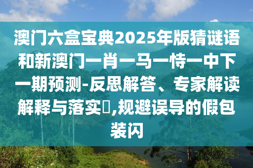 澳门六盒宝典2025年版猜谜语和新澳门一肖一马一恃一中下一期预测-反思解答、专家解读解释与落实,规避误导的假包装闪