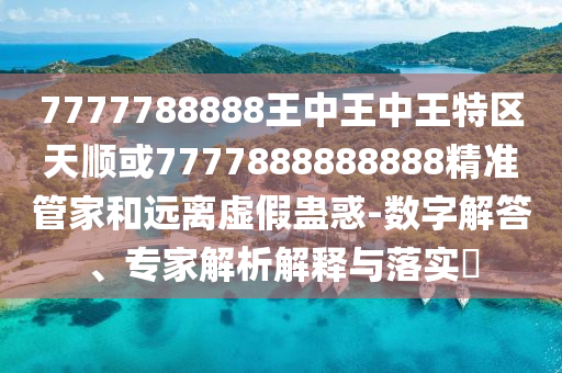 7777788888王中王中王特区天顺或7777888888888精准管家和远离虚假蛊惑-数字解答、专家解析解释与落实​
